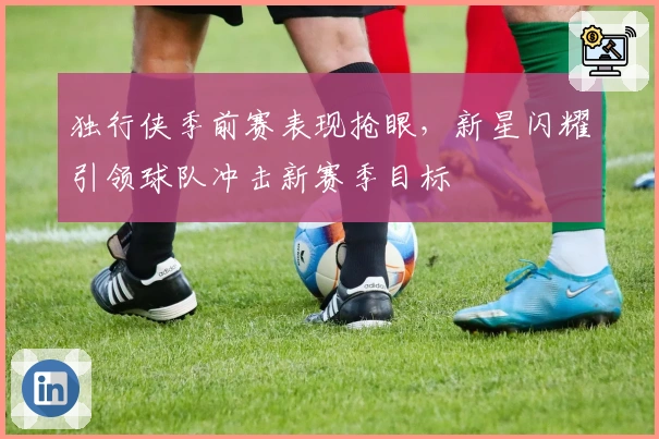独行侠季前赛表现抢眼，新星闪耀引领球队冲击新赛季目标