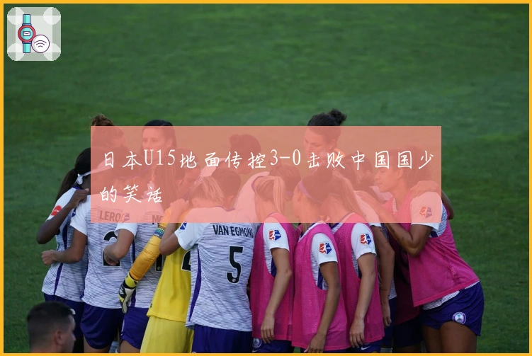 日本U15地面传控3-0击败中国国少的笑话