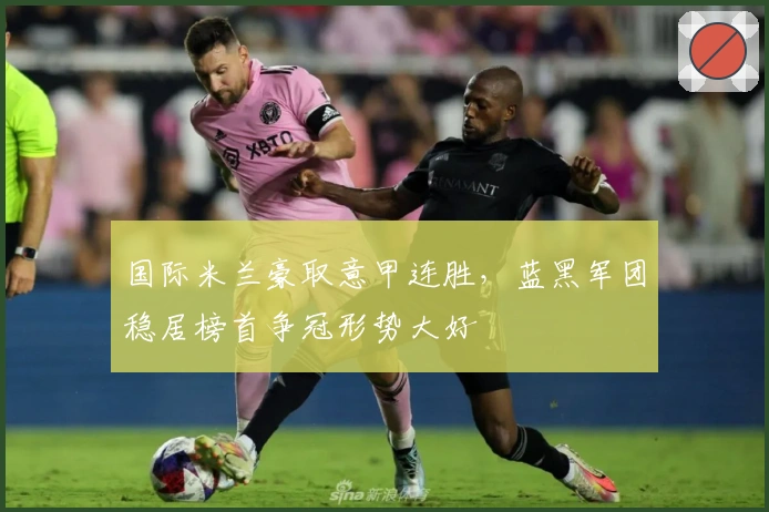 国际米兰豪取意甲连胜，蓝黑军团稳居榜首争冠形势大好