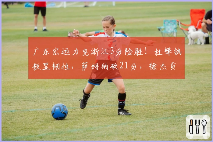 广东宏远力克浙江3分险胜！杜锋执教显韧性，萨姆纳砍21分，徐杰贡献13分