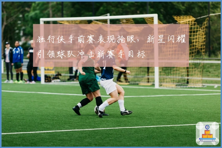 独行侠季前赛表现抢眼,新星闪耀引领球队冲击新赛季目标