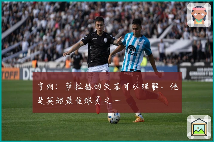 亨利：萨拉赫的失落可以理解，他是英超最佳球员之一