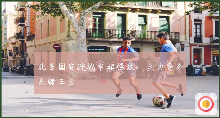 北京国安迎战中超强敌，全力争夺关键三分