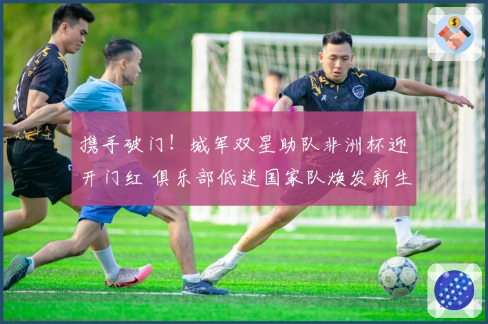 携手破门！城军双星助队非洲杯迎开门红 俱乐部低迷国家队焕发新生